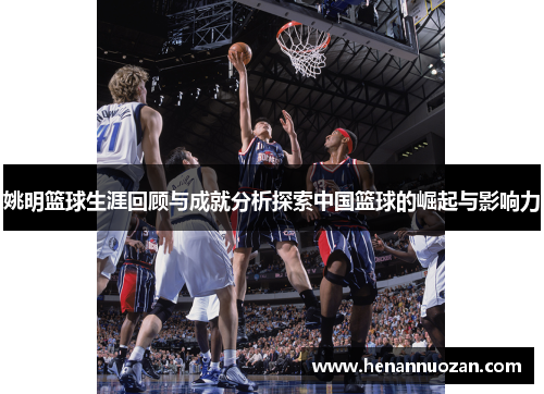 姚明篮球生涯回顾与成就分析探索中国篮球的崛起与影响力