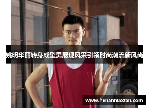 姚明华丽转身成型男展现风采引领时尚潮流新风尚