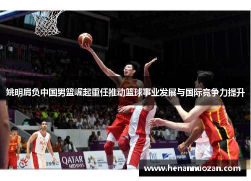 姚明肩负中国男篮崛起重任推动篮球事业发展与国际竞争力提升