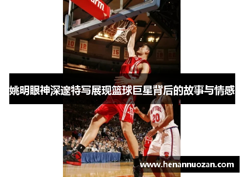 姚明眼神深邃特写展现篮球巨星背后的故事与情感