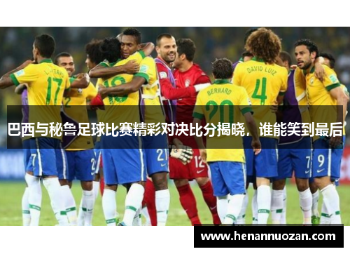 巴西与秘鲁足球比赛精彩对决比分揭晓，谁能笑到最后