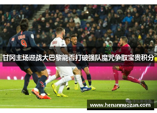 甘冈主场迎战大巴黎能否打破强队魔咒争取宝贵积分