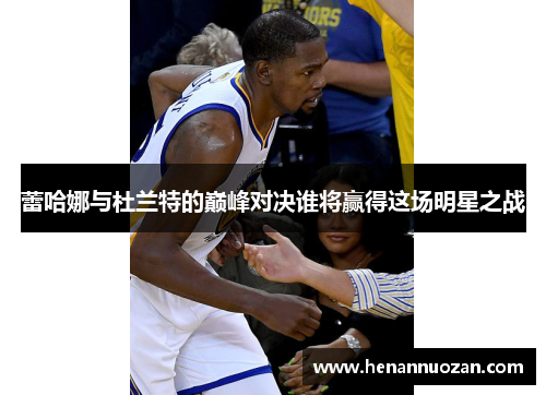 蕾哈娜与杜兰特的巅峰对决谁将赢得这场明星之战